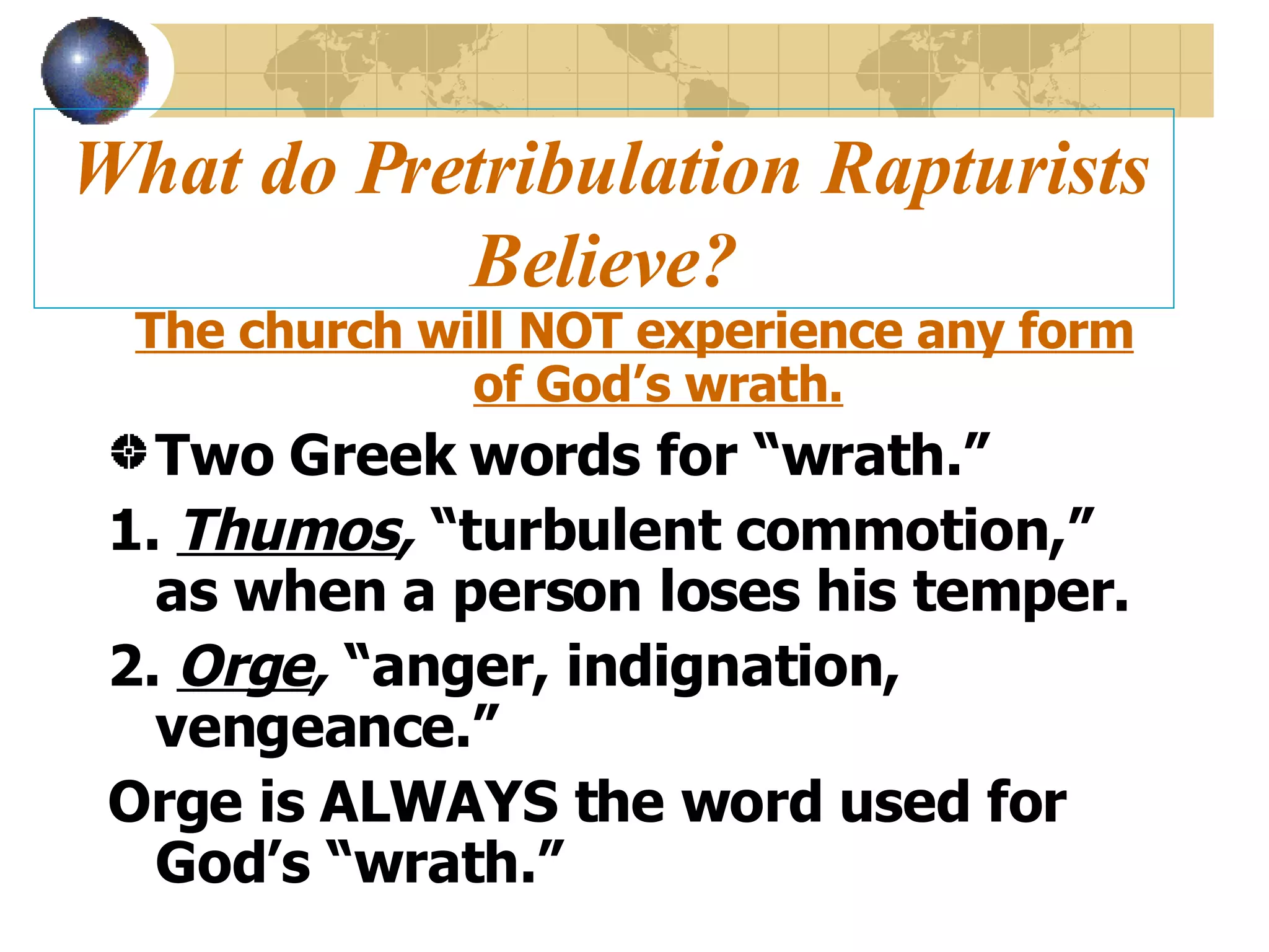 What do Pretribulation Rapturists Believe? The church will NOT experience any form of God’s wrath. Two Greek words for “wrath.” 1.  Thumos ,  “turbulent commotion,” as when a person loses his temper. 2.  Orge ,  “anger, indignation, vengeance.” Orge is ALWAYS the word used for God’s “wrath.” 