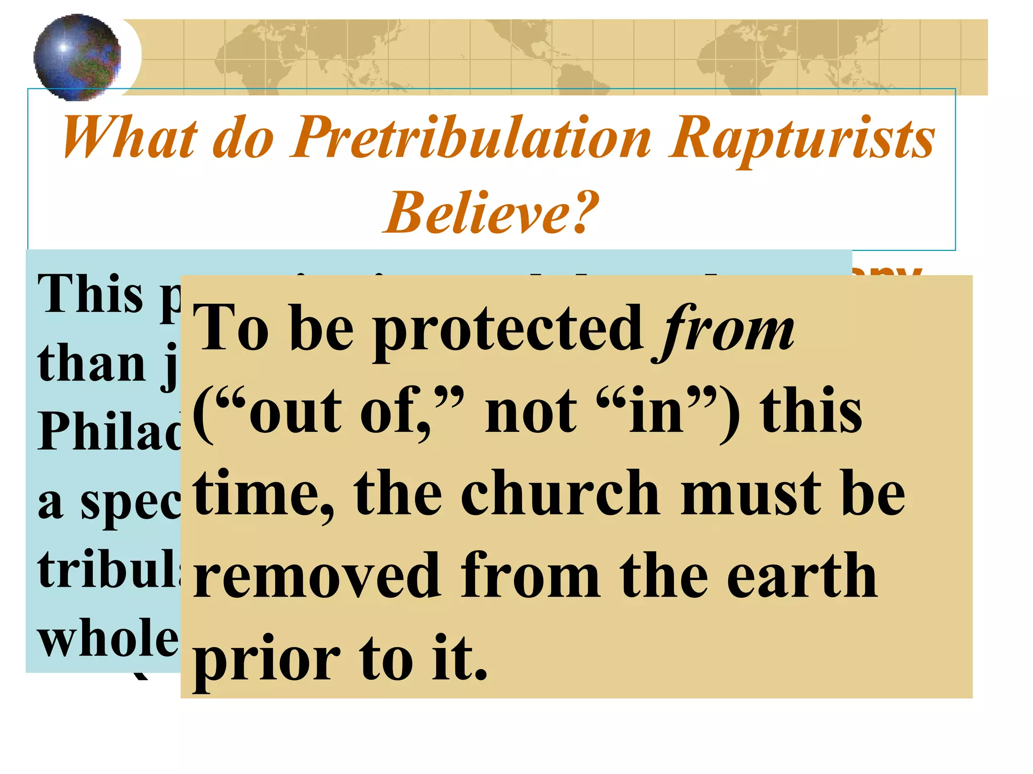 What do Pretribulation Rapturists Believe? The church will NOT experience any form of God’s wrath. To the church, John said God would “keep thee from the hour of temptation (testing), which shall come upon all the world” (Rev 3:10). This promise is much broader than just to the church at Philadelphia because it refers to a specific period of testing, or tribulation, that will afflict the whole world. To be protected  from  (“out of,” not “in”) this time, the church must be removed from the earth prior to it. 
