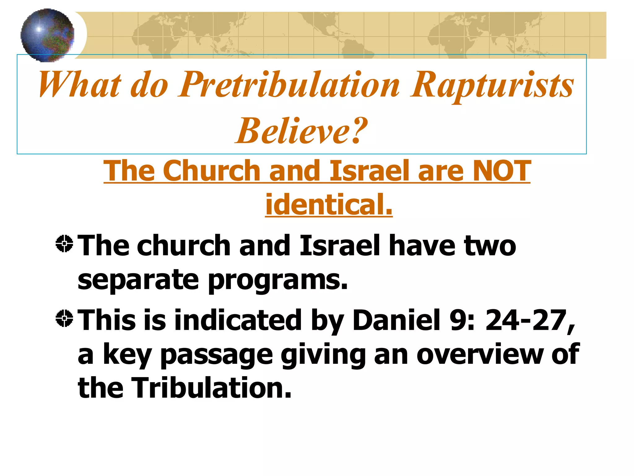 What do Pretribulation Rapturists Believe? The Church and Israel are NOT identical. The church and Israel have two separate programs. This is indicated by Daniel 9: 24-27, a key passage giving an overview of the Tribulation. 