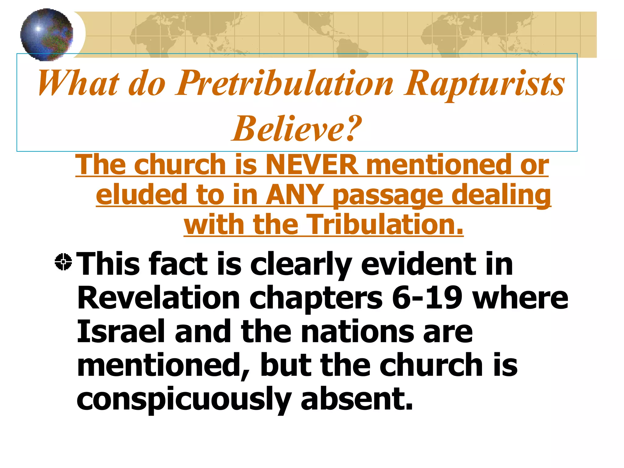 What do Pretribulation Rapturists Believe? The church is NEVER mentioned or eluded to in ANY passage dealing with the Tribulation. This fact is clearly evident in Revelation chapters 6-19 where Israel and the nations are mentioned, but the church is conspicuously absent.  