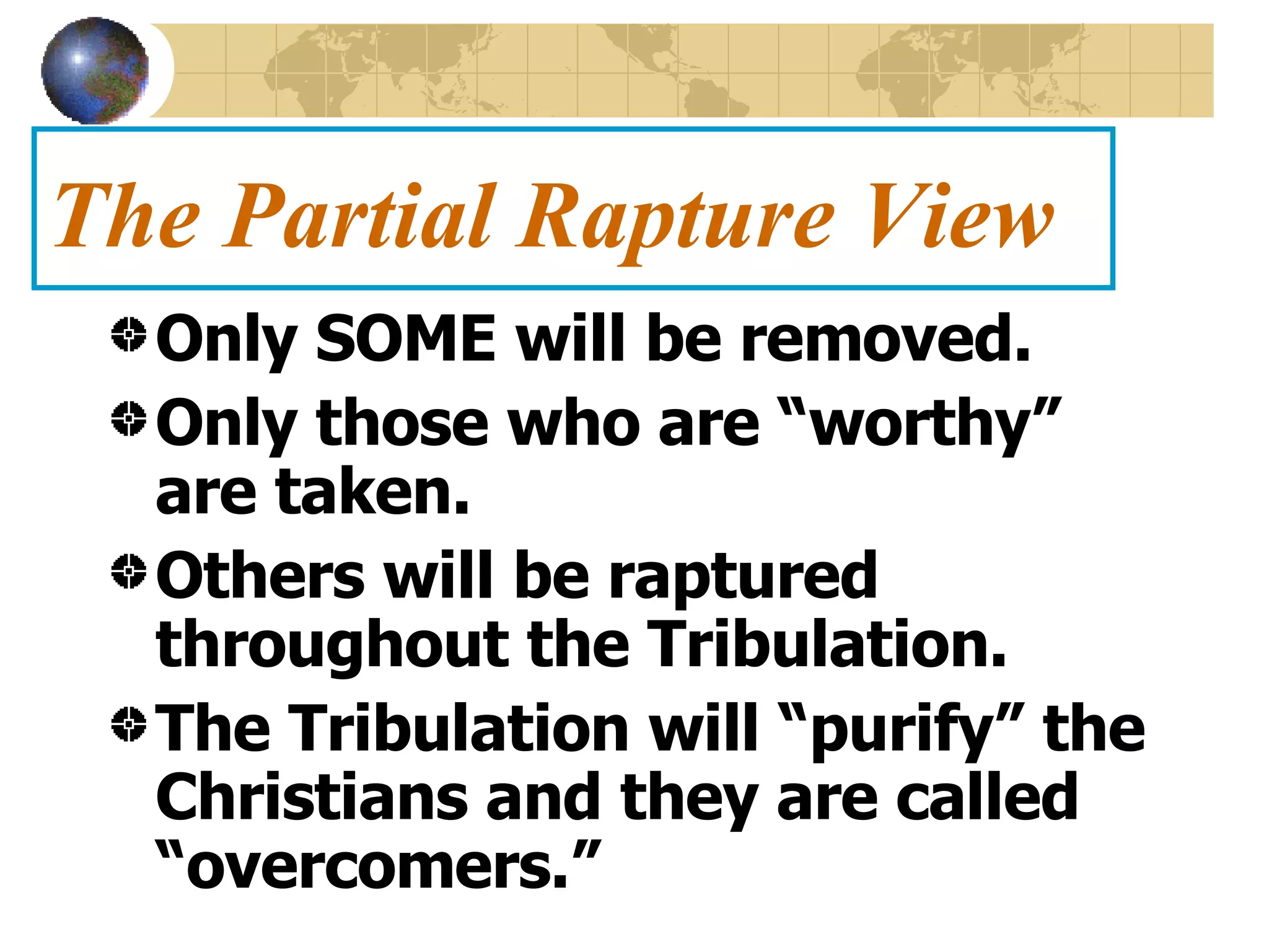 The Partial Rapture View Only SOME will be removed. Only those who are “worthy” are taken. Others will be raptured throughout the Tribulation. The Tribulation will “purify” the Christians and they are called “overcomers.” 