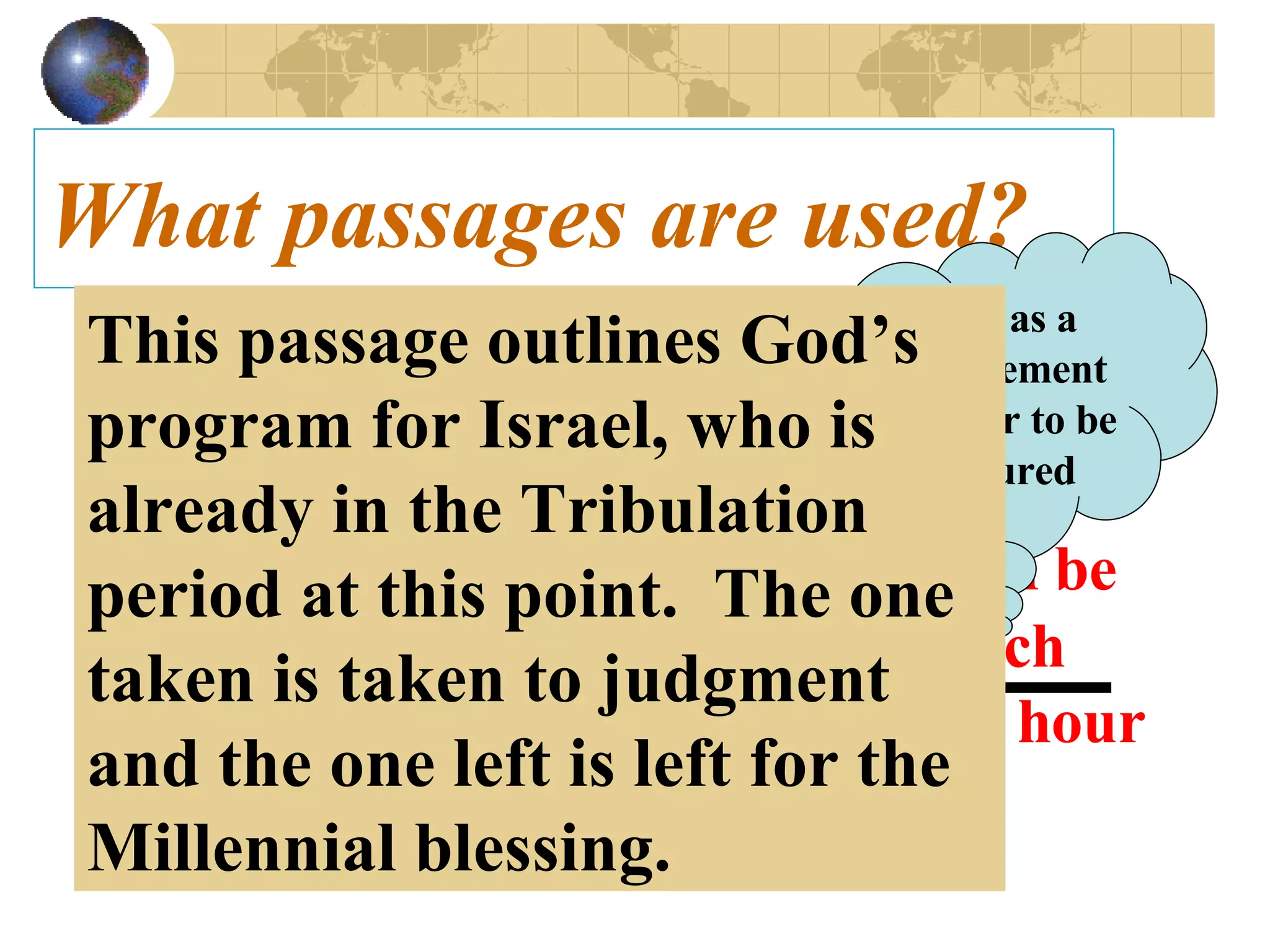 What passages are used? Matt 24:40-42   Then shall two be in the field; the one shall be taken, and the other left.   41   Two  women shall be  grinding at the mill; the one shall be taken, and the other left.   42   Watch therefore: for ye know not what hour your Lord doth come.   Seen as a requirement in order to be raptured This passage outlines God’s program for Israel, who is already in the Tribulation period at this point.  The one taken is taken to judgment and the one left is left for the Millennial blessing. 