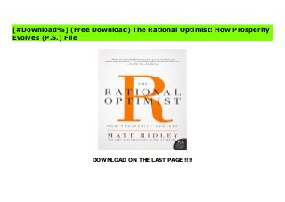 DOWNLOAD ON THE LAST PAGE !!!!
^PDF^ The Rational Optimist: How Prosperity Evolves (P.S.) Online “Ridley writes with panache, wit, and humor and displays remarkable ingenuity in finding ways to present complicated materials for the lay reader.” — Los Angeles TimesIn a bold and provocative interpretation of economic history, Matt Ridley, the New York Times-bestselling author of Genome and The Red Queen, makes the case for an economics of hope, arguing that the benefits of commerce, technology, innovation, and change—what Ridley calls cultural evolution—will inevitably increase human prosperity. Fans of the works of Jared Diamond (Guns, Germs, and Steel), Niall Ferguson (The Ascent of Money), and Thomas Friedman (The World Is Flat) will find much to ponder and enjoy in The Rational Optimist.
[#Download%] (Free Download) The Rational Optimist: How Prosperity
Evolves (P.S.) File
 
