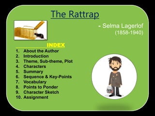 INDEX
1. About the Author
2. Introduction
3. Theme, Sub-theme, Plot
4. Characters
5. Summary
6. Sequence & Key-Points
7. Vocabulary
8. Points to Ponder
9. Character Sketch
10. Assignment
- Selma Lagerlof
(1858-1940)
The Rattrap
 