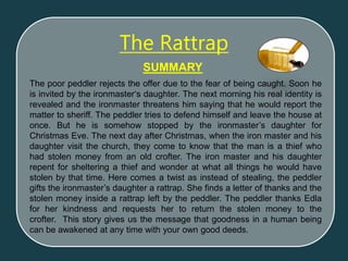 The poor peddler rejects the offer due to the fear of being caught. Soon he
is invited by the ironmaster‘s daughter. The next morning his real identity is
revealed and the ironmaster threatens him saying that he would report the
matter to sheriff. The peddler tries to defend himself and leave the house at
once. But he is somehow stopped by the ironmaster’s daughter for
Christmas Eve. The next day after Christmas, when the iron master and his
daughter visit the church, they come to know that the man is a thief who
had stolen money from an old crofter. The iron master and his daughter
repent for sheltering a thief and wonder at what all things he would have
stolen by that time. Here comes a twist as instead of stealing, the peddler
gifts the ironmaster’s daughter a rattrap. She finds a letter of thanks and the
stolen money inside a rattrap left by the peddler. The peddler thanks Edla
for her kindness and requests her to return the stolen money to the
crofter. This story gives us the message that goodness in a human being
can be awakened at any time with your own good deeds.
SUMMARY
The Rattrap
 