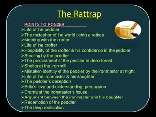 POINTS TO PONDER
Life of the peddler
The metaphor of the world being a rattrap
Meeting with the crofter
Life of the crofter
Hospitality of the crofter & his confidence in the peddler
Stealing by the peddler
The predicament of the peddler in deep forest
Shelter at the iron mill
Mistaken identity of the peddler by the ironmaster at night
Life of the ironmaster & his daughter
The peddler’s deception
Edla’s love and understanding, persuasion
Drama at the ironmaster’s house
Argument between the ironmaster and his daughter
Redemption of the peddler
The deep realisation
The Rattrap
 