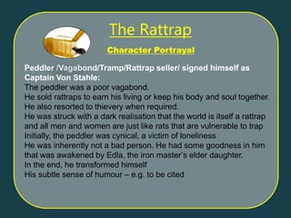 Peddler /Vagabond/Tramp/Rattrap seller/ signed himself as
Captain Von Stahle:
The peddler was a poor vagabond.
He sold rattraps to earn his living or keep his body and soul together.
He also resorted to thievery when required.
He was struck with a dark realisation that the world is itself a rattrap
and all men and women are just like rats that are vulnerable to trap
Initially, the peddler was cynical, a victim of loneliness
He was inherently not a bad person. He had some goodness in him
that was awakened by Edla, the iron master’s elder daughter.
In the end, he transformed himself
His subtle sense of humour – e.g. to be cited
Character Portrayal
The Rattrap
 