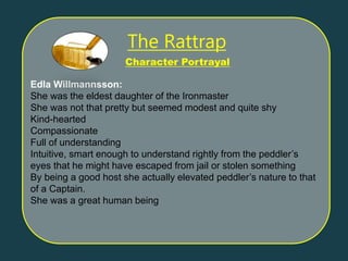 Edla Willmannsson:
She was the eldest daughter of the Ironmaster
She was not that pretty but seemed modest and quite shy
Kind-hearted
Compassionate
Full of understanding
Intuitive, smart enough to understand rightly from the peddler’s
eyes that he might have escaped from jail or stolen something
By being a good host she actually elevated peddler’s nature to that
of a Captain.
She was a great human being
Character Portrayal
The Rattrap
 