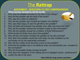 ASSIGNMENT : QUESTIONS TO TEST COMPREHENSION
Short Answer Questions (30-40 words)
1. Why was the peddler amused by his idea of the rattrap?
2. How did the peddler get the idea of the world?
3. Why was the crofter so talkative?
4. Why did the peddler sign himself as Captain Von Stahle?
5. Why was Edla happy to see the gift left by the peddler?
6. Why did Edla still entertain the peddler even after she knew the truth?
7. Why did the peddler decline the invitation made by the ironmaster?
8. Why did the peddler accept the invitation of Edla Willmansson?
9. What doubts did Edla have about the peddler?
10. Why did the ironmaster mistake the peddler as his old comrade?
11. Why didn’t the peddler reveal the truth when he was mistaken by the
ironmaster as his old regimental comrade?
12. Why did the crofter show the thirty cronor to the peddler?
13. What did the peddler say in his defence when his real identity was revealed to
the ironmaster?
14. Why did the peddler finally change himself?
15. How does the metaphor of the rattrap serve to highlight human predicament?
16. Justify the title of the story.
The Rattrap
- Next slide for long answer questions
 