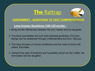 ASSIGNMENT : QUESTIONS TO TEST COMPREHENSION
Long Answer Questions (100-125 words) :
1. Bring out the differences between the iron master and his daughter.
2. The story exemplifies the truth that essential goodness of human
beings can be awakened through understanding and love. Discuss.
3. The story focuses on human loneliness and the need to bond with
others. Elucidate.
4. Interpret the acts of kindness and hospitality shown by the crofter, the
ironmaster and his daughter.
The Rattrap
 