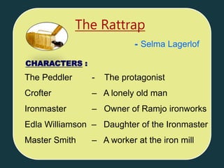 The Peddler - The protagonist
Crofter – A lonely old man
Ironmaster – Owner of Ramjo ironworks
Edla Williamson – Daughter of the Ironmaster
Master Smith – A worker at the iron mill
The Rattrap
CHARACTERS :
- Selma Lagerlof
 