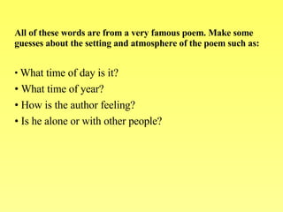 All of these words are from a very famous poem. Make some guesses about the setting and atmosphere of the poem such as:   What time of day is it?  What time of year?  How is the author feeling?  Is he alone or with other people? 