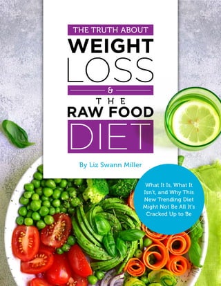 1The Truth About Weight Loss & The Raw Food Diet
By Liz Swann Miller
THE TRUTH ABOUT
What It Is, What It
Isn’t, and Why This
New Trending Diet
Might Not Be All It’s
Cracked Up to Be
 