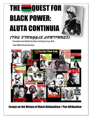 THE    QUEST FOR
BLACK POWER:
ALUTA CONTINUIA
   Compiled and Edited by Marc Imhotep Cray, M.D.

   (aka RBG Street Scholar)




Essays on the History of Black Nationalism / Pan-Afrikanism
 