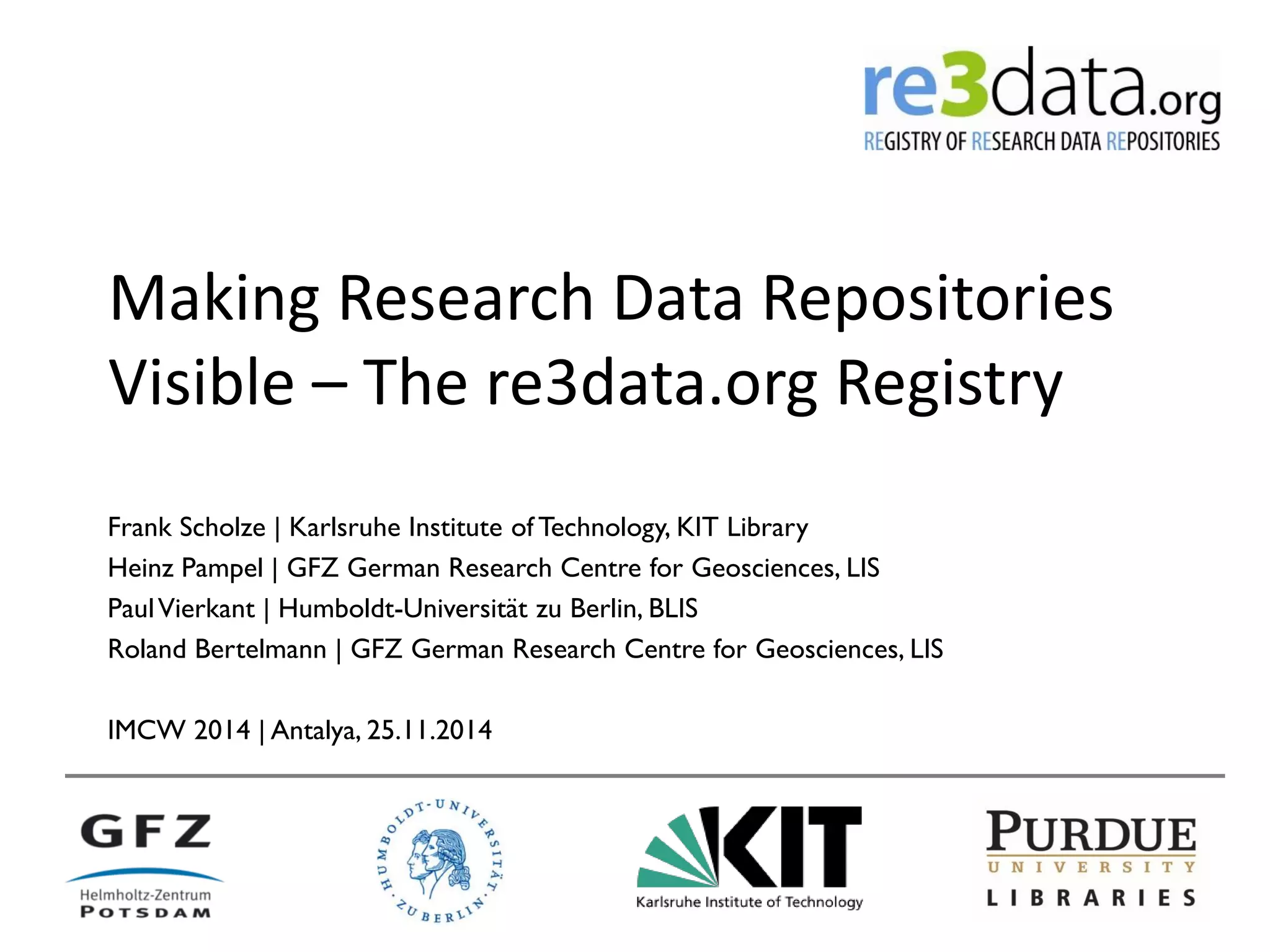 Making Research Data Repositories Visible – The re3data.org Registry 
Frank Scholze | Karlsruhe Institute of Technology, KIT Library 
Heinz Pampel | GFZ German Research Centre for Geosciences, LIS 
Paul Vierkant | Humboldt-Universität zu Berlin, BLIS 
Roland Bertelmann | GFZ German Research Centre for Geosciences, LIS 
IMCW 2014 | Antalya, 25.11.2014  