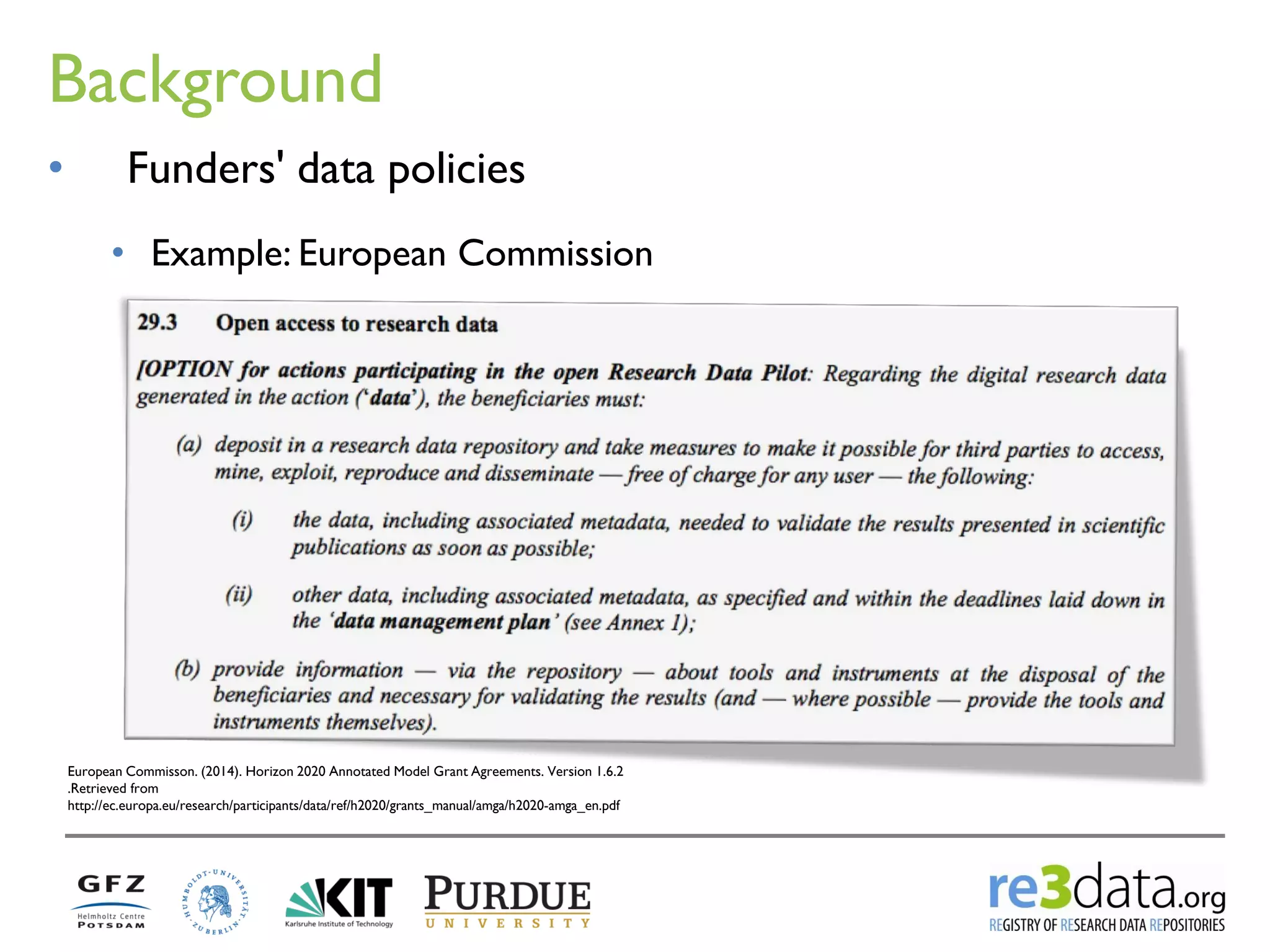 Background 
European Commisson. (2014). Horizon 2020 Annotated Model Grant Agreements. Version 1.6.2 .Retrieved from http://ec.europa.eu/research/participants/data/ref/h2020/grants_manual/amga/h2020-amga_en.pdf 
•Funders' data policies 
•Example: European Commission  