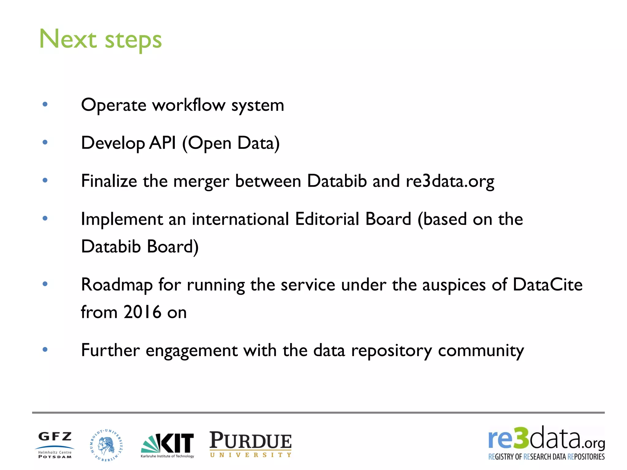 Next steps 
•Operate workflow system 
•Develop API (Open Data) 
•Finalize the merger between Databib and re3data.org 
•Implement an international Editorial Board (based on the Databib Board) 
•Roadmap for running the service under the auspices of DataCite from 2016 on 
•Further engagement with the data repository community  