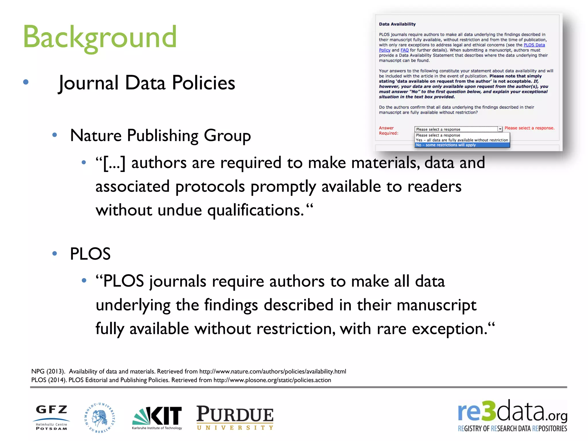 Background 
NPG (2013). Availability of data and materials. Retrieved from http://www.nature.com/authors/policies/availability.html PLOS (2014). PLOS Editorial and Publishing Policies. Retrieved from http://www.plosone.org/static/policies.action 
•Journal Data Policies 
•Nature Publishing Group 
•“[...] authors are required to make materials, data and associated protocols promptly available to readers without undue qualifications. “ 
•PLOS 
•“PLOS journals require authors to make all data underlying the findings described in their manuscript fully available without restriction, with rare exception.“  