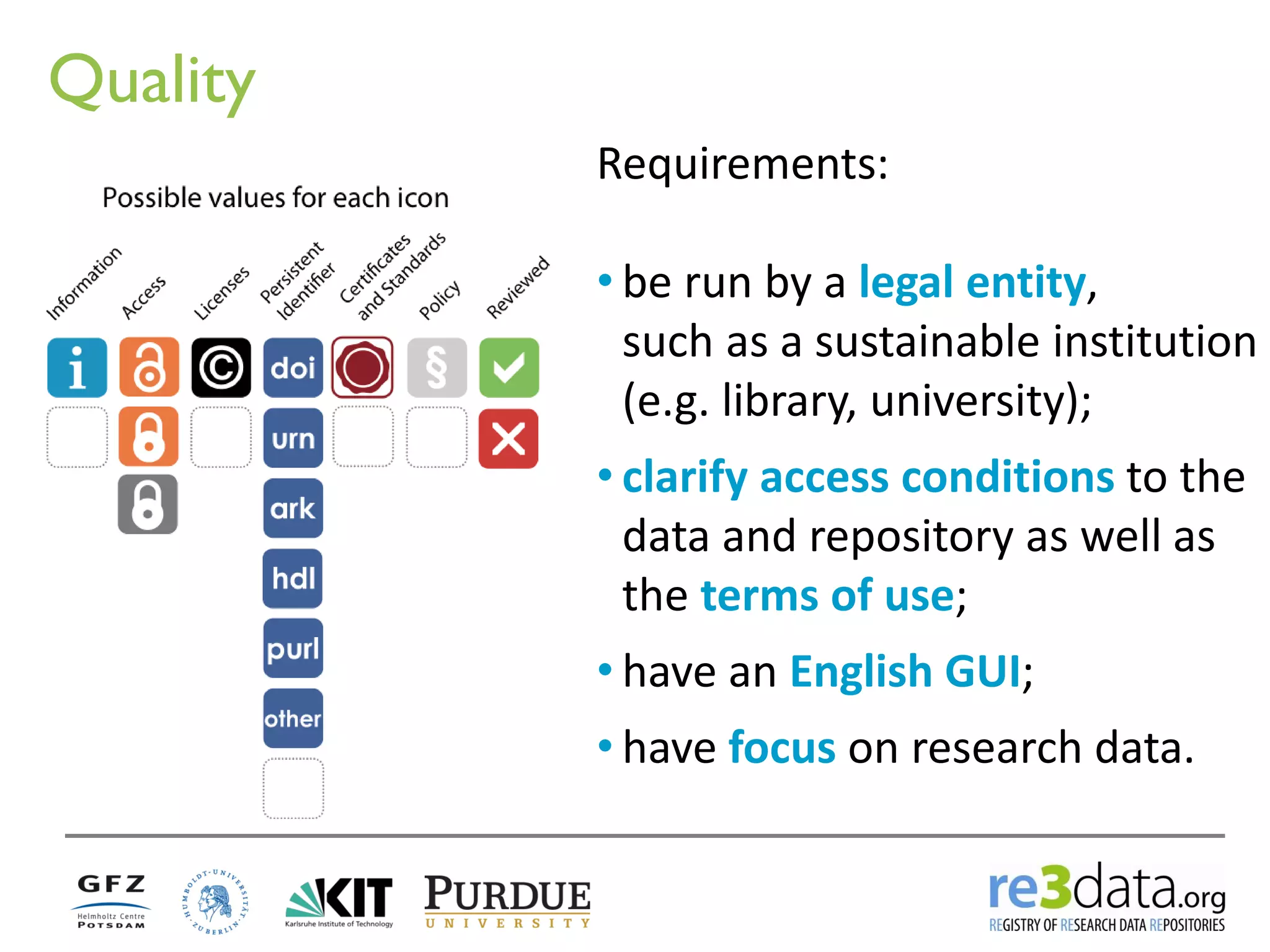Quality 
Requirements: 
•be run by a legal entity, such as a sustainable institution (e.g. library, university); 
•clarify access conditions to the data and repository as well as the terms of use; 
•have an English GUI; 
•have focus on research data.  
