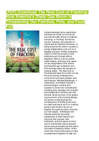[PDF] Download The Real Cost of Fracking:
How America's Shale Gas Boom Is
Threatening Our Families, Pets, and Food
Full
A pharmacologist and a veterinarian
pull back the curtain on the human
and animal health effects of hydraulic
fracturing, or “fracking” Across the
country, fracking—the extraction of
natural gas by hydraulic fracturing—is
being touted as the nation’s answer to
energy independence and a fix for a
flagging economy. Drilling companies
assure us that the process is safe,
politicians push through drilling
legislation without a serious public-
health debate, and those who speak
out are marginalized, their silence
purchased by gas companies and
their warnings about the dangers of
fracking stifled. The Real Cost of
Fracking pulls back the curtain on how
this toxic process endangers the
environment and harms people, pets,
and livestock. Michelle Bamberger, a
veterinarian, and Robert Oswald, a
pharmacologist, combine their
expertise to show how contamination
at drilling sites translates into ill health
and heartbreak for families and their
animals. By giving voice to the people
at ground zero of the fracking debate,
the authors vividly illustrate the
consequences of fracking and issue
an urgent warning to all of us: fracking
poses a dire threat to the air we
breathe, the water we drink, and even
our food supply. Bamberger and
Oswald reveal the harrowing
experiences of small farmers who
have lost their animals, their
livelihoods, and their peace of mind,
and of rural families whose property
values have plummeted as their towns
have been invaded by drillers. At the
same time, these stories give us hope,
as people band together to help one
 