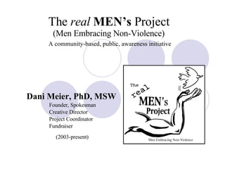The  real   MEN’s  Project (Men Embracing Non-Violence)   A community-based, public, awareness initiative Dani Meier, PhD, MSW   Founder, Spokesman Creative Director Project Coordinator Fundraiser (2003-present) 
