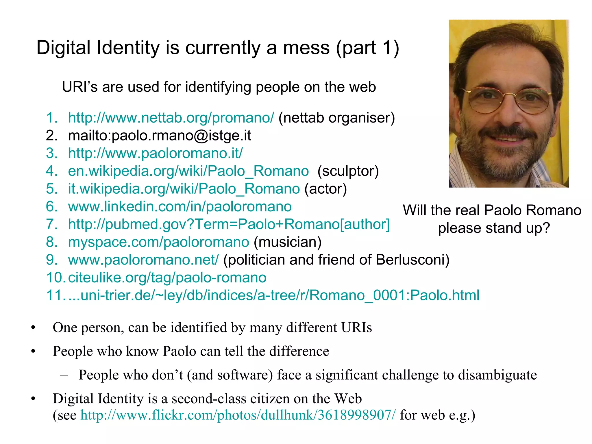 Digital Identity is currently a mess (part 1) One person, can be identified by many different URIs People who know Paolo can tell the difference People who don’t (and software) face a significant challenge to disambiguate Digital Identity is a second-class citizen on the Web  (see  http://www.flickr.com/photos/dullhunk/3618998907/  for web e.g.) http://www.nettab.org/promano/  (nettab organiser) mailto:paolo.rmano@istge.it http://www.paoloromano.it/   en. wikipedia . org/wiki/Paolo_Romano   (sculptor) it. wikipedia .org/wiki/Paolo_Romano  (actor) www.linkedin.com/in/paoloromano http://pubmed.gov?Term=Paolo+Romano[author] myspace .com/paoloromano  (musician) www.paoloromano.net/  (politician and friend of Berlusconi) citeulike . org/tag/paolo-romano ... uni-trier .de/~ley/db/indices/a-tree/r/Romano_0001:Paolo.html  Will the real Paolo Romano  please stand up? URI’s are used for identifying people on the web 