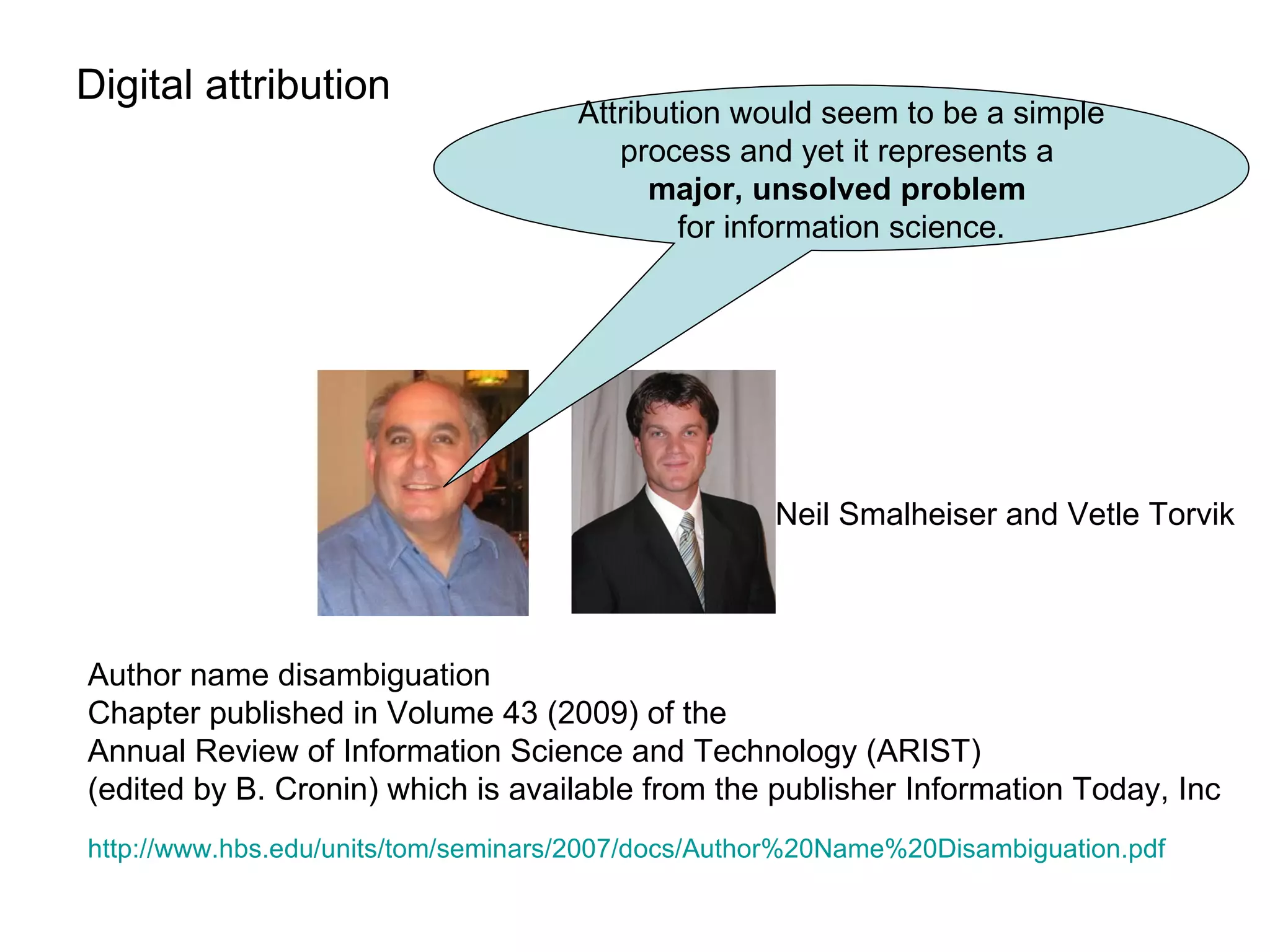 Digital attribution  Neil Smalheiser and Vetle Torvik Attribution would seem to be a simple process and yet it represents a  major, unsolved problem   for information science. Author name disambiguation Chapter published in Volume 43 (2009) of the  Annual Review of Information Science and Technology (ARIST)  (edited by B. Cronin) which is available from the publisher Information Today, Inc http://www.hbs.edu/units/tom/seminars/2007/docs/Author%20Name%20Disambiguation.pdf   