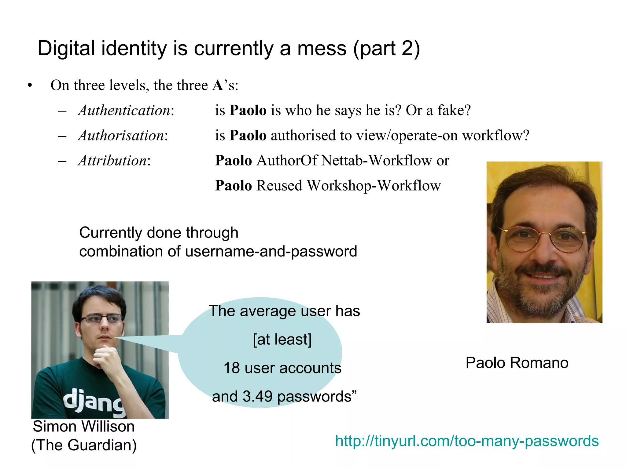 Digital identity is currently a mess (part 2) On three levels, the three  A ’s: Authentication :  is  Paolo  is who he says he is? Or a fake? Authorisation :  is  Paolo  authorised to view/operate-on workflow? Attribution :  Paolo  AuthorOf Nettab-Workflow or Paolo  Reused Workshop-Workflow Currently done through  combination of username-and-password http://tinyurl.com/too-many-passwords   Paolo Romano Simon Willison (The Guardian) The average user has [at least]  18 user accounts  and 3.49 passwords” 