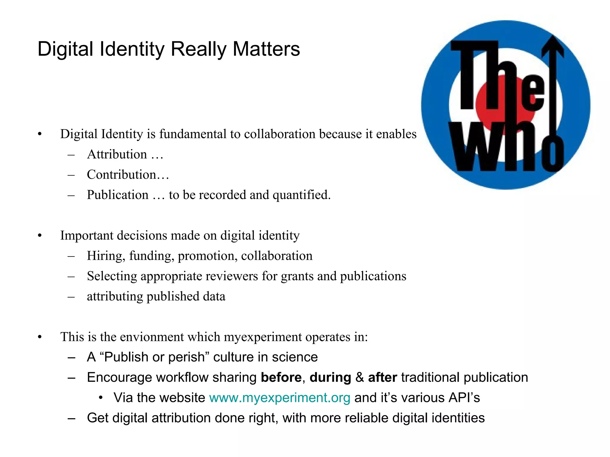 Digital Identity Really Matters Digital Identity is fundamental to collaboration because it enables Attribution … Contribution…  Publication … to be recorded and quantified. Important decisions made on digital identity Hiring, funding, promotion, collaboration Selecting appropriate reviewers for grants and publications attributing published data This is the envionment which myexperiment operates in:  A “Publish or perish” culture in science Encourage workflow sharing  before ,  during  &  after  traditional publication Via the website  www.myexperiment.org  and it’s various API’s Get digital attribution done right, with more reliable digital identities 