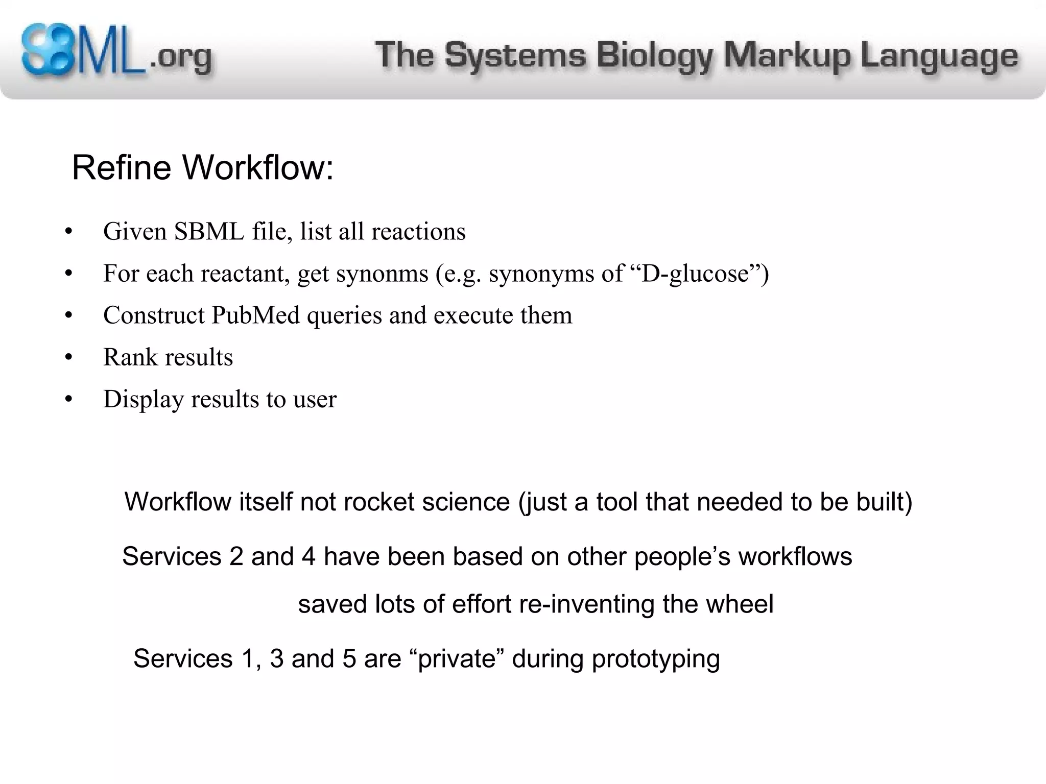 Refine Workflow: Given SBML file, list all reactions For each reactant, get synonms (e.g. synonyms of “D-glucose”) Construct PubMed queries and execute them Rank results Display results to user Workflow itself not rocket science (just a tool that needed to be built) Services 2 and 4 have been based on other people’s workflows saved lots of effort re-inventing the wheel  Services 1, 3 and 5 are “private” during prototyping 