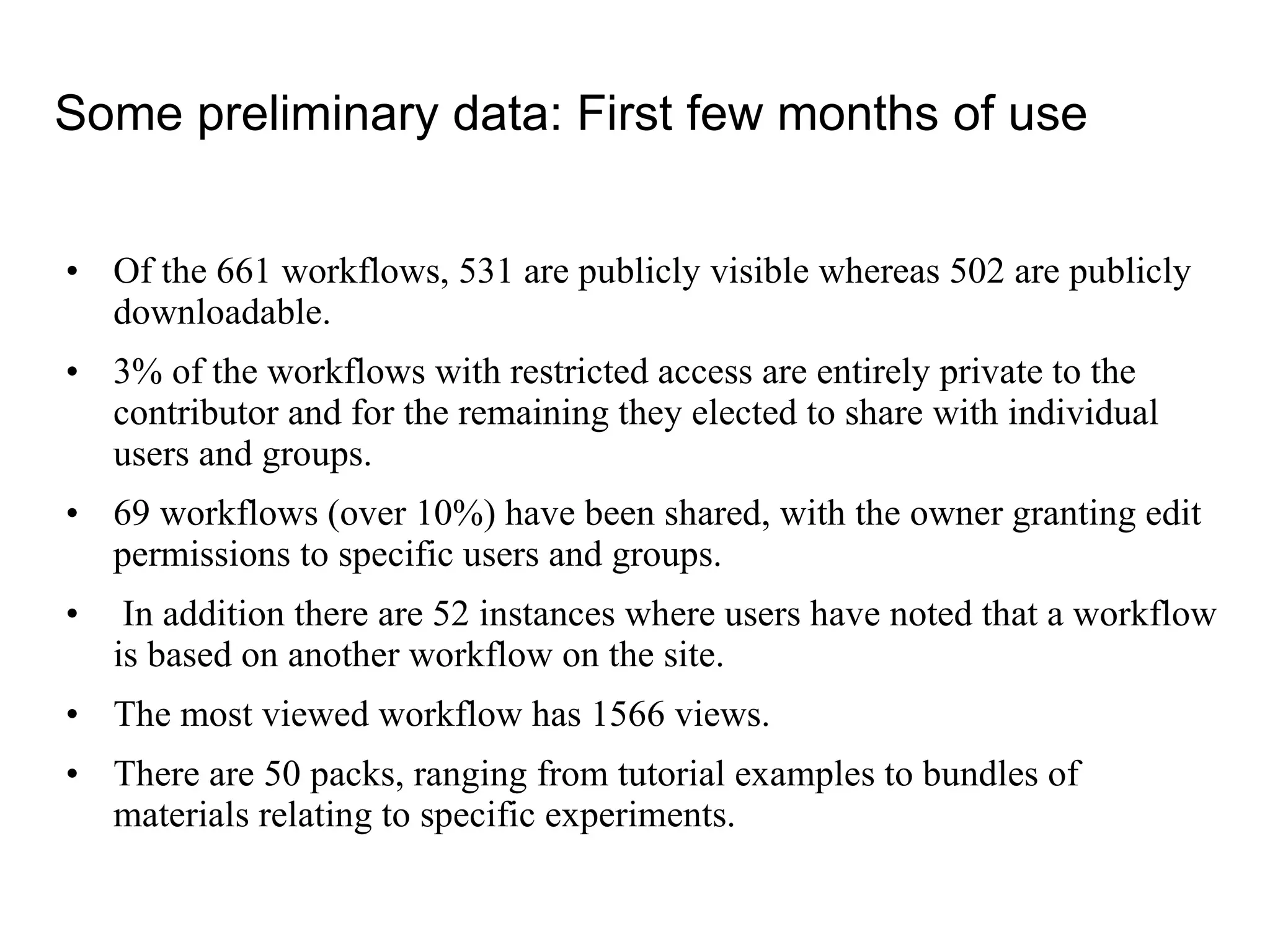 Of the 661 workflows, 531 are publicly visible whereas 502 are publicly downloadable. 3% of the workflows with restricted access are entirely private to the contributor and for the remaining they elected to share with individual users and groups. 69 workflows (over 10%) have been shared, with the owner granting edit permissions to specific users and groups. In addition there are 52 instances where users have noted that a workflow is based on another workflow on the site.  The most viewed workflow has 1566 views. There are 50 packs, ranging from tutorial examples to bundles of materials relating to specific experiments. C Some preliminary data: First few months of use 