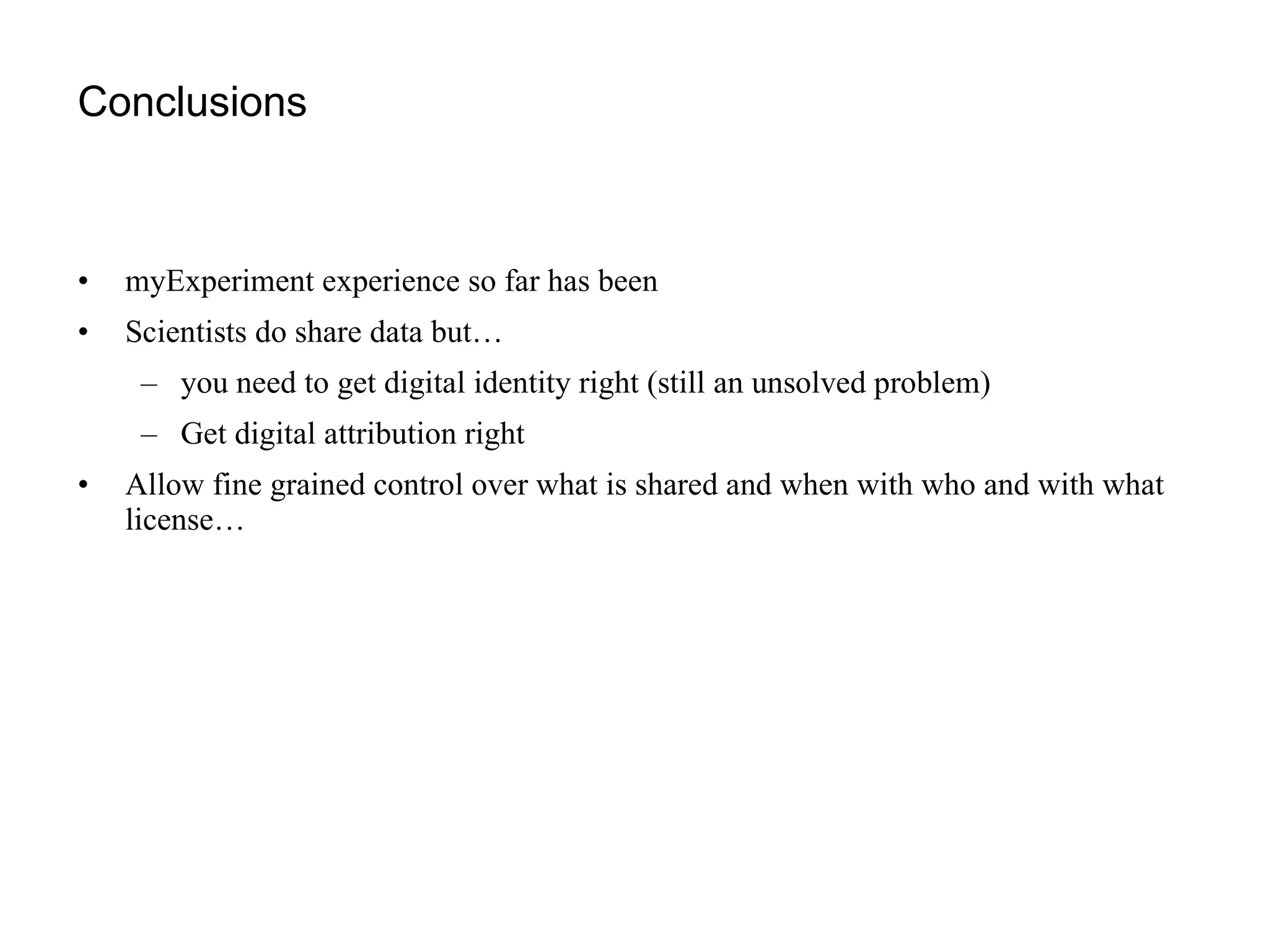 Conclusions myExperiment experience so far has been Scientists do share data but…  you need to get digital identity right (still an unsolved problem) Get digital attribution right Allow fine grained control over what is shared and when with who and with what license… 