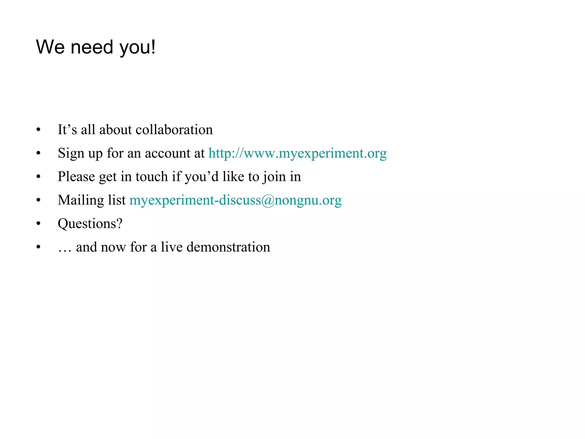 We need you! It’s all about collaboration Sign up for an account at  http://www.myexperiment.org   Please get in touch if you’d like to join in Mailing list  [email_address]   Questions? …  and now for a live demonstration 