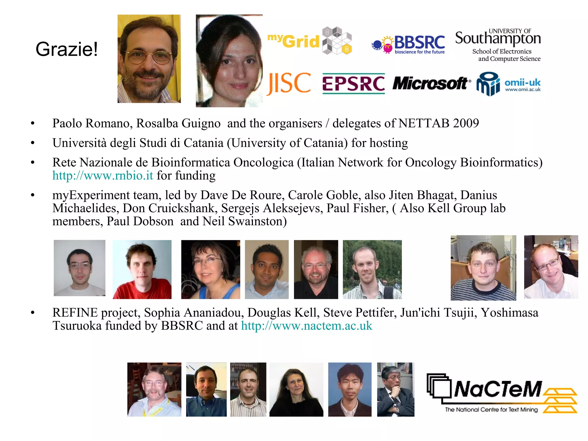 Grazie! Paolo Romano, Rosalba Guigno  and the organisers / delegates of NETTAB 2009 Università degli Studi di Catania (University of Catania) for hosting Rete Nazionale de Bioinformatica Oncologica (Italian Network for Oncology Bioinformatics)  http://www.rnbio.it  for funding myExperiment team, led by Dave De Roure, Carole Goble, also Jiten Bhagat, Danius Michaelides, Don Cruickshank, Sergejs Aleksejevs, Paul Fisher, ( Also Kell Group lab members, Paul Dobson  and Neil Swainston) REFINE project, Sophia Ananiadou, Douglas Kell, Steve Pettifer, Jun'ichi Tsujii, Yoshimasa Tsuruoka funded by BBSRC and at  http://www.nactem.ac.uk   