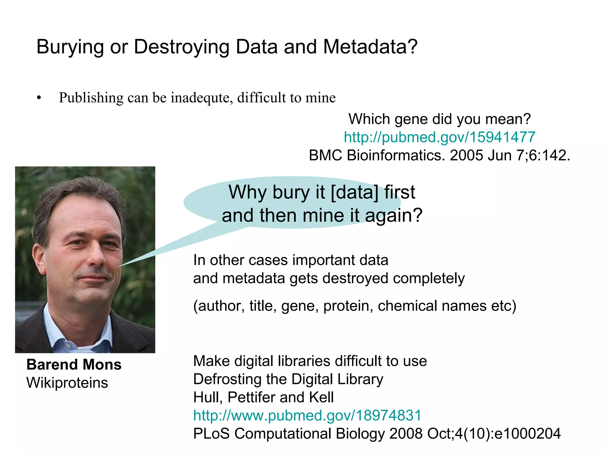 Burying or Destroying Data and Metadata? Publishing can be inadequte, difficult to mine Barend Mons Wikiproteins Why bury it [data] first  and then mine it again?   Which gene did you mean? http://pubmed.gov/15941477 BMC Bioinformatics. 2005 Jun 7;6:142. In other cases important data  and metadata gets destroyed completely (author, title, gene, protein, chemical names etc) Make digital libraries difficult to use Defrosting the Digital Library  Hull, Pettifer and Kell http://www.pubmed.gov/18974831   PLoS Computational Biology 2008 Oct;4(10):e1000204 