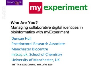 Who Are You?   Managing collaborative digital identities in bioinformatics with myExperiment Duncan Hull Postdoctoral Research Associate Manchester Biocentre mib.ac.uk , School of Chemistry University of Manchester, UK NETTAB 2009, Catania, Italy, June 2009 