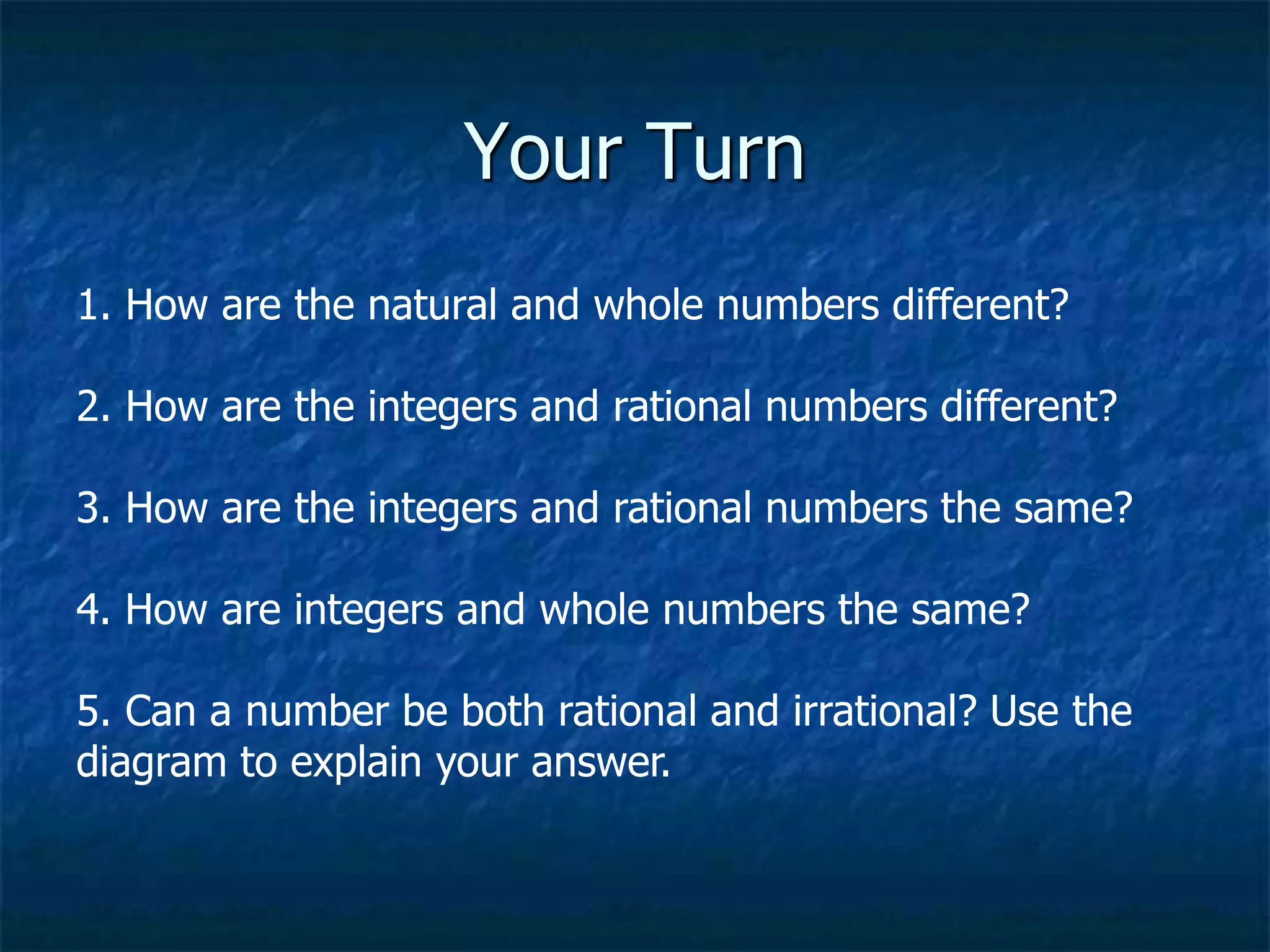 Your Turn
1. How are the natural and whole numbers different?
2. How are the integers and rational numbers different?
3. How are the integers and rational numbers the same?
4. How are integers and whole numbers the same?
5. Can a number be both rational and irrational? Use the
diagram to explain your answer.
 