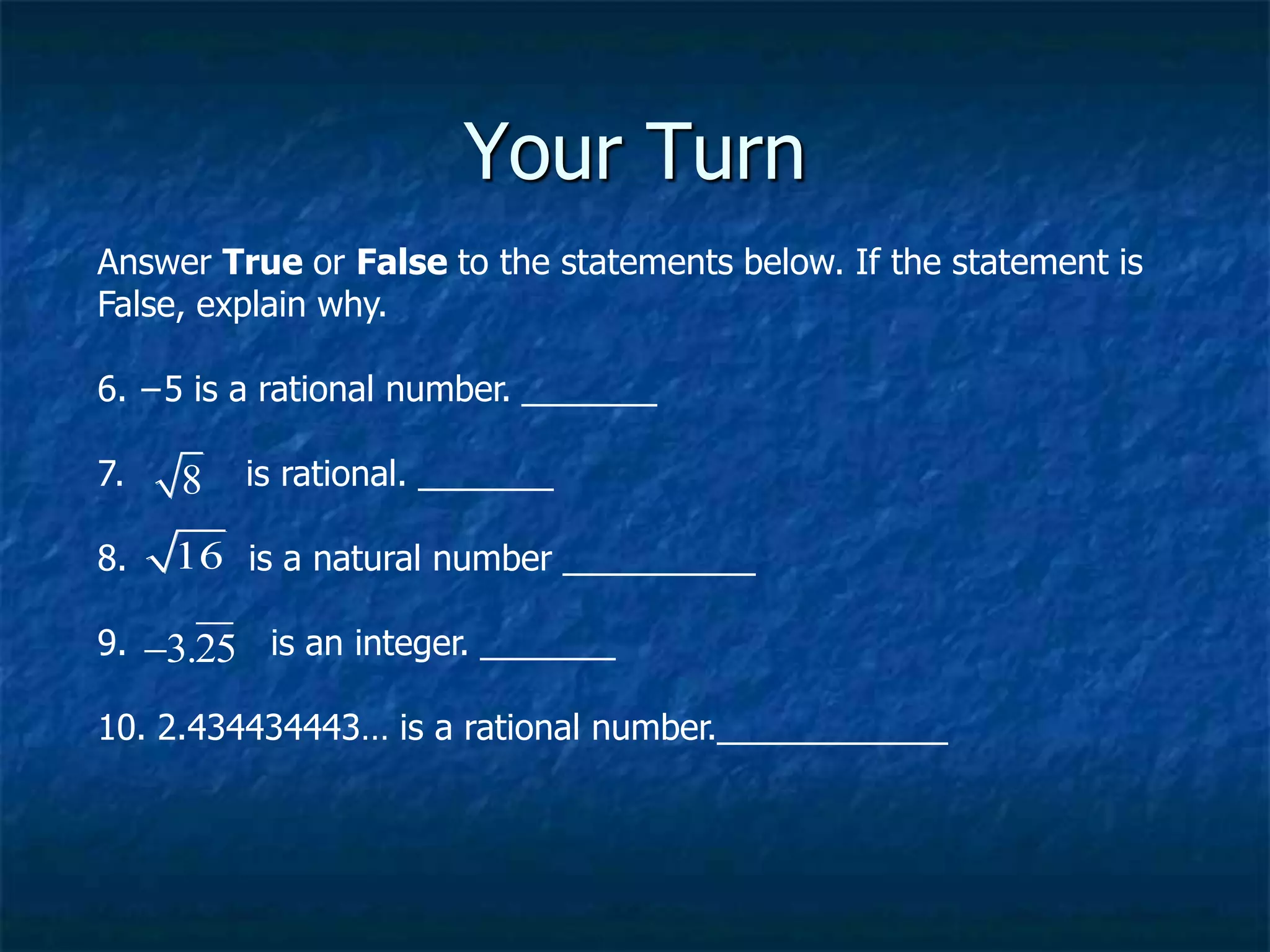 Your Turn
Answer True or False to the statements below. If the statement is
False, explain why.
6. −5 is a rational number. _______
7. is rational. _______
8. is a natural number __________
9. is an integer. _______
10. 2.434434443… is a rational number.____________
16
3.25

8
 