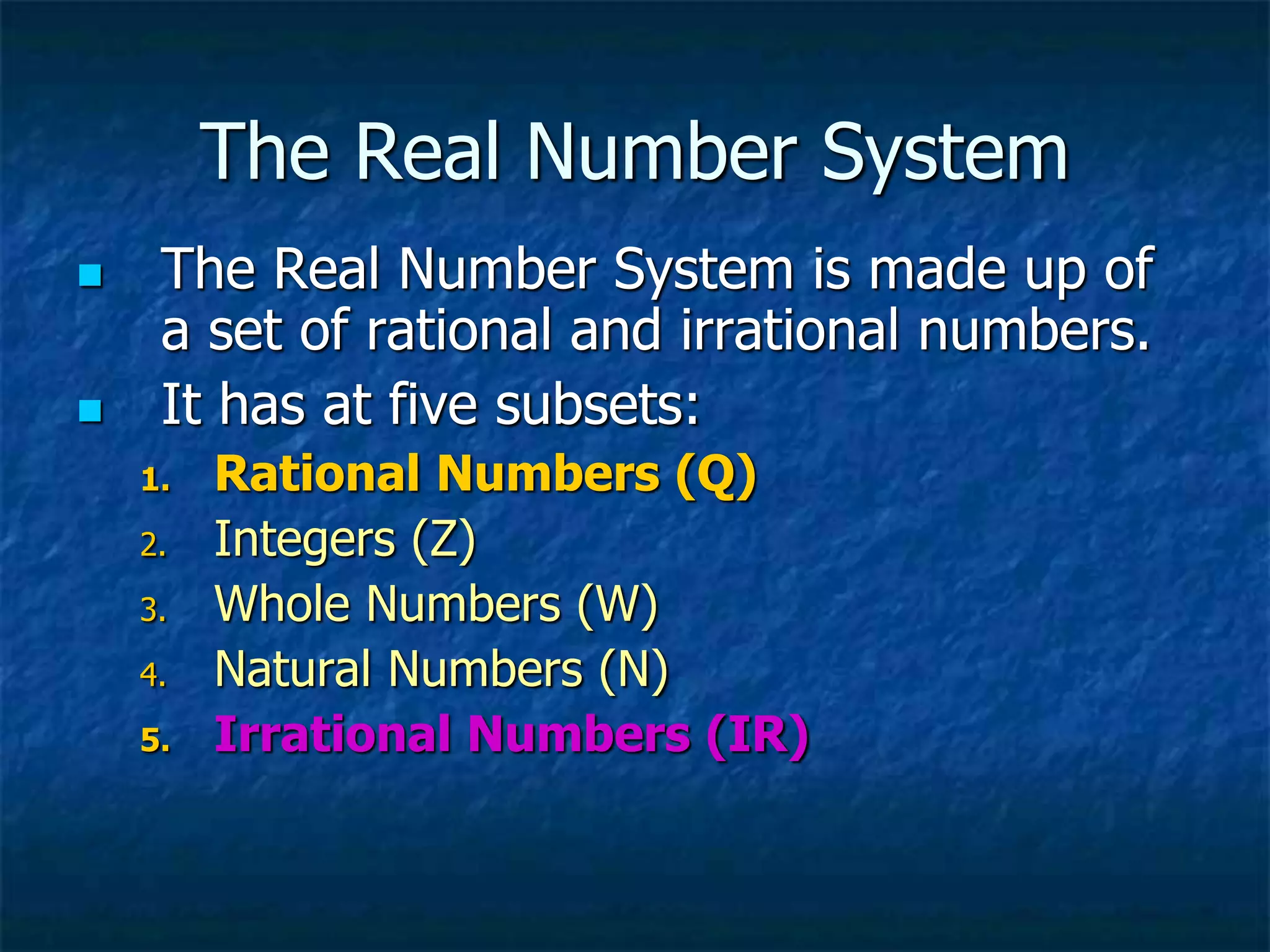 The Real Number System
 The Real Number System is made up of
a set of rational and irrational numbers.
 It has at five subsets:
1. Rational Numbers (Q)
2. Integers (Z)
3. Whole Numbers (W)
4. Natural Numbers (N)
5. Irrational Numbers (IR)
 