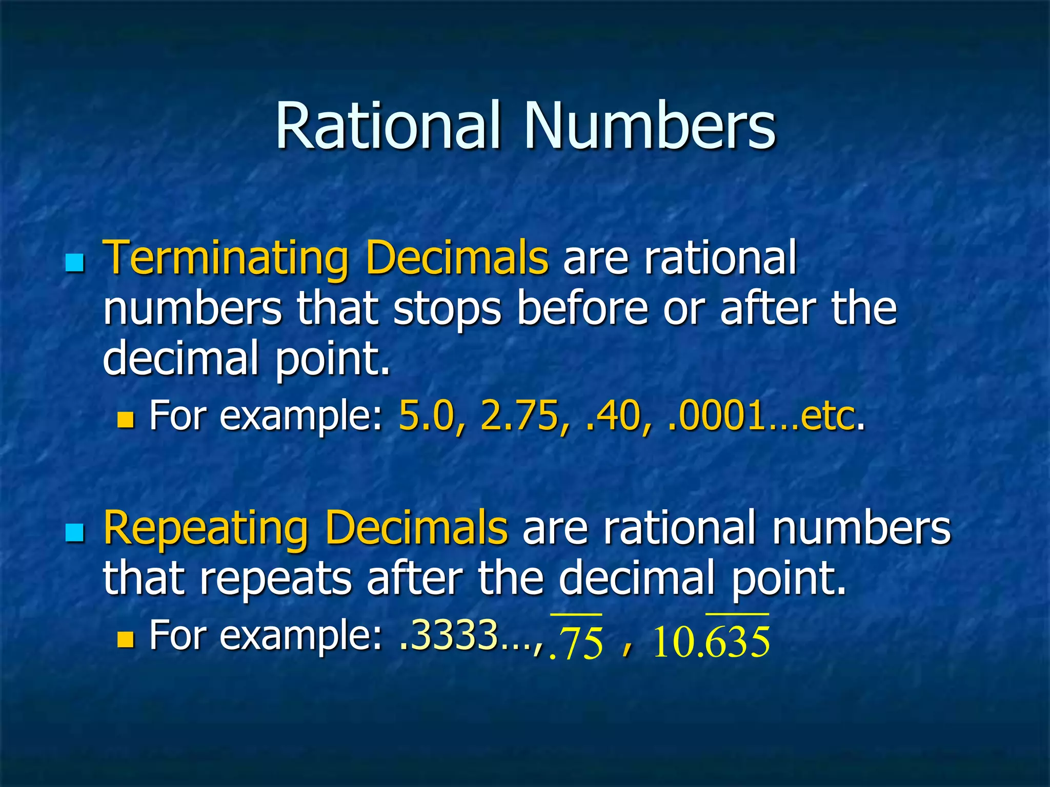 Rational Numbers
 Terminating Decimals are rational
numbers that stops before or after the
decimal point.
 For example: 5.0, 2.75, .40, .0001…etc.
 Repeating Decimals are rational numbers
that repeats after the decimal point.
 For example: .3333…, ,
.75 10.635
 