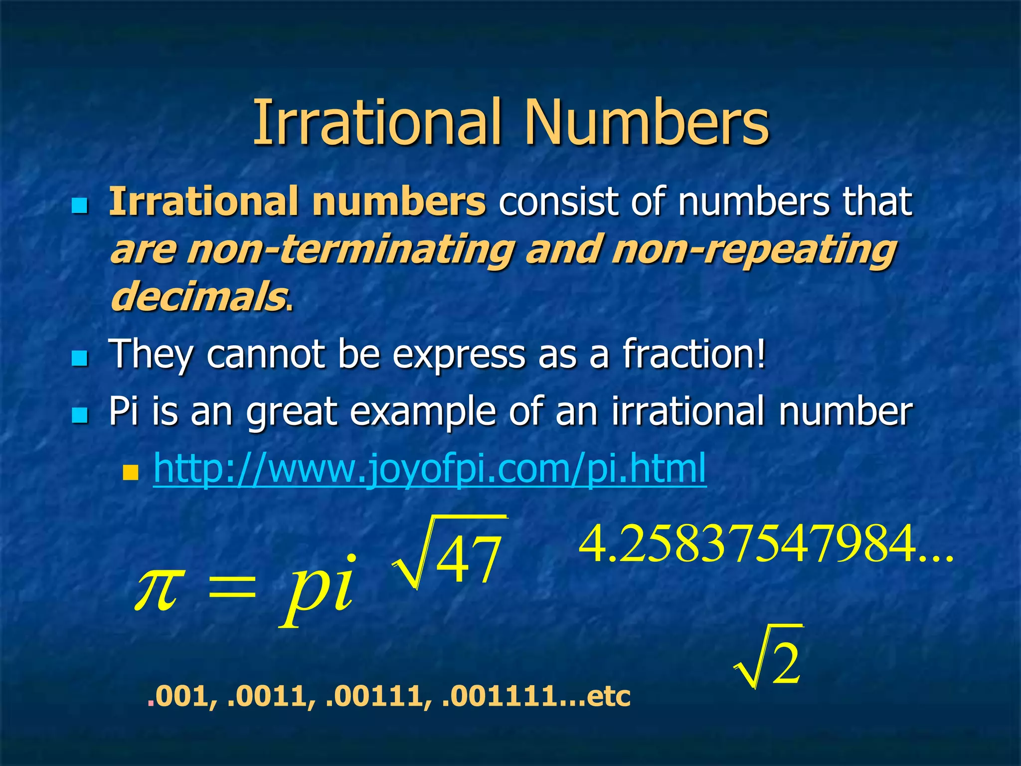 Irrational Numbers
 Irrational numbers consist of numbers that
are non-terminating and non-repeating
decimals.
 They cannot be express as a fraction!
 Pi is an great example of an irrational number
 http://www.joyofpi.com/pi.html
pi
 
.001, .0011, .00111, .001111…etc
47 4.25837547984...
2
 