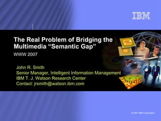 The Real Problem of Bridging the Multimedia “Semantic Gap”  WWW 2007 John R. Smith Senior Manager, Intelligent Information Management IBM T. J. Watson Research Center Contact: jrsmith@watson.ibm.com 