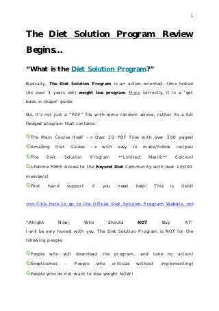 1




The Diet Solution Program Review
Begins…

“What is the Diet Solution Program?”

Basically, The Diet Solution Program is an action oriented, time tested

(its over 3 years old) weight loss program. More correctly, it is a “get

back in shape” guide.

No, it’s not just a “PDF” file with some random advice, rather its a full

fledged program that contains:


  The Main Course Itself –> Over 10 PDF Files with over 500 pages!

  Amazing     Diet       Guides     –>    with     easy      to    make/follow           recipes!

  The      Diet     Solution        Program         **Limited           Metric**         Edition!

  Lifetime FREE Access to the Beyond Diet Community with over 10000

members!

  First    hand      support        if     you     need       help!       This      is     Gold!



>>> Click here to go to the Official Diet Solution Program Website <<<



“Alright          Now,         Who             Should             NOT        Buy             It?”

I will be very honest with you. The Diet Solution Program is NOT for the

following people:


  People    who     will   download        the   program,         and     take     no     action!

  Skepticsmos       –      People        who     criticize    without        implementing!

  People who do not want to lose weight NOW!
 