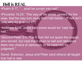 Hell is REAL Psalm 9:17, “…shall be turned into hell.” Proverbs 15:24, “The way of life winds upward for the wise, that he may turn away from hell below.” (If hell isn’t real, why try to avoid it?) Matthew 5:29, Jesus said some would be “cast into hell.” Second Peter 2:4, “For if God did not spare the angels who sinned, but cast them down to hell and delivered them into chains of darkness, to be reserved for judgment.” David, Solomon, Jesus and Peter (and others) all taught that hell is real. 