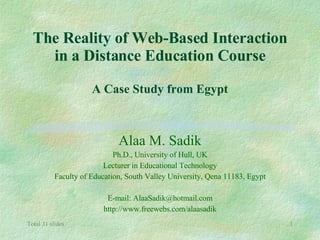 The Reality of Web-Based Interaction in a Distance Education Course A Case Study from Egypt Alaa M. Sadik Ph.D., University of Hull, UK Lecturer in Educational Technology Faculty of Education, South Valley University, Qena 11183, Egypt E-mail: AlaaSadik@hotmail.com http://www.freewebs.com/alaasadik 