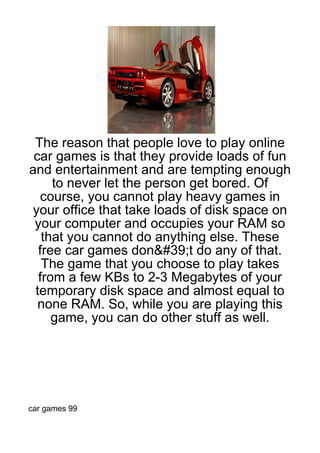 The reason that people love to play online
 car games is that they provide loads of fun
and entertainment and are tempting enough
     to never let the person get bored. Of
   course, you cannot play heavy games in
 your office that take loads of disk space on
 your computer and occupies your RAM so
   that you cannot do anything else. These
  free car games don&#39;t do any of that.
   The game that you choose to play takes
  from a few KBs to 2-3 Megabytes of your
 temporary disk space and almost equal to
  none RAM. So, while you are playing this
     game, you can do other stuff as well.




car games 99
 