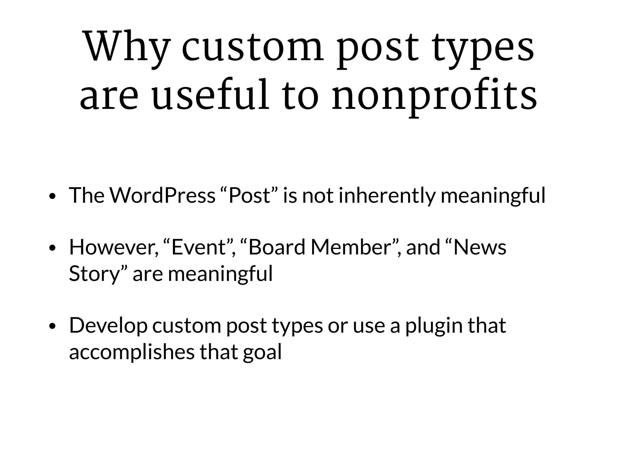 Why custom post types
are useful to nonprofits
• The WordPress “Post” is not inherently meaningful
• However, “Event”, “Board Member”, and “News
Story” are meaningful
• Develop custom post types or use a plugin that
accomplishes that goal
 