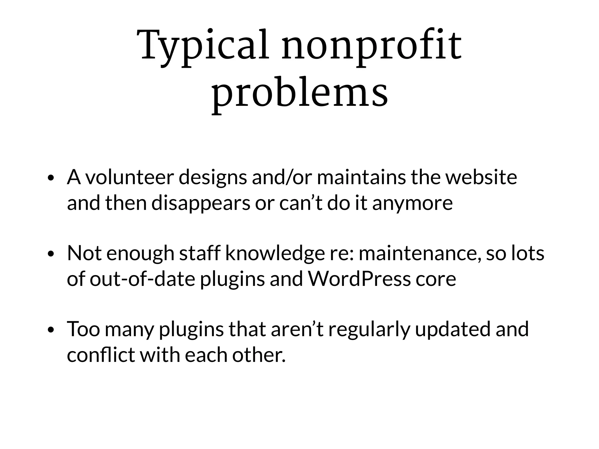 Typical nonprofit
problems
• A volunteer designs and/or maintains the website
and then disappears or can’t do it anymore
• Not enough staff knowledge re: maintenance, so lots
of out-of-date plugins and WordPress core
• Too many plugins that aren’t regularly updated and
conﬂict with each other.
 