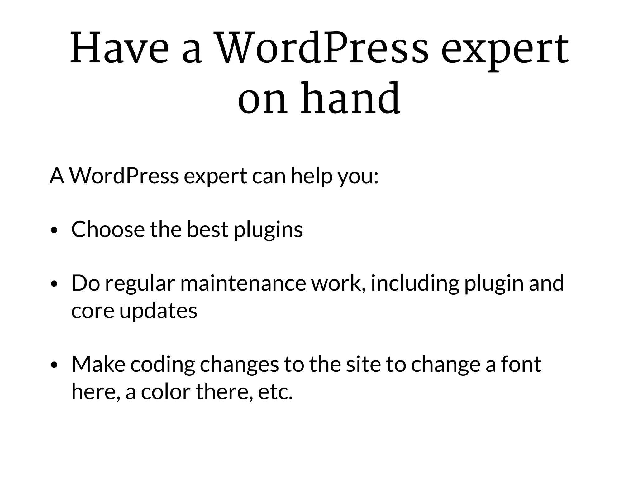 Have a WordPress expert
on hand
A WordPress expert can help you:
• Choose the best plugins
• Do regular maintenance work, including plugin and
core updates
• Make coding changes to the site to change a font
here, a color there, etc.
 