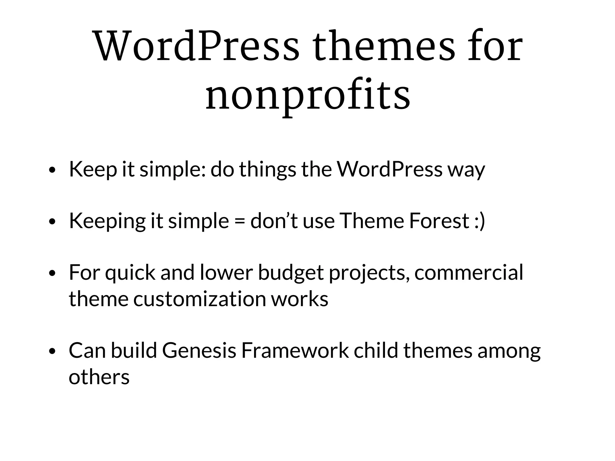 WordPress themes for
nonprofits
• Keep it simple: do things the WordPress way
• Keeping it simple = don’t use Theme Forest :)
• For quick and lower budget projects, commercial
theme customization works
• Can build Genesis Framework child themes among
others
 